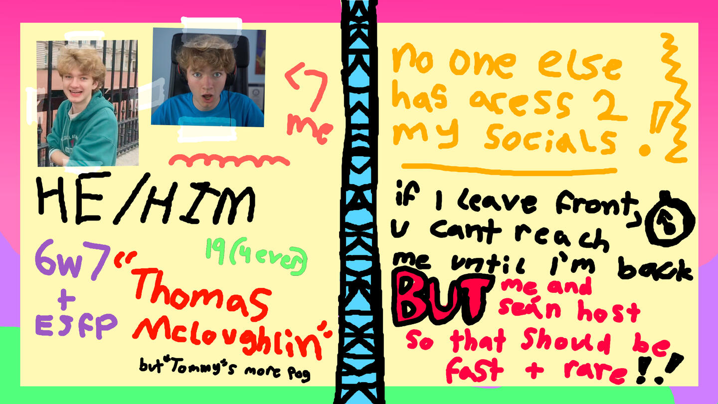 He/Him Pronouns 6w7 + ESFP 19 (forever) "Thomas Mcloughlin" - but "Tommy" is more pog. No one else has access to my socials! If I leave front, you can't reach me until i'm back; but me and Seán host so that should be fast + rare!!