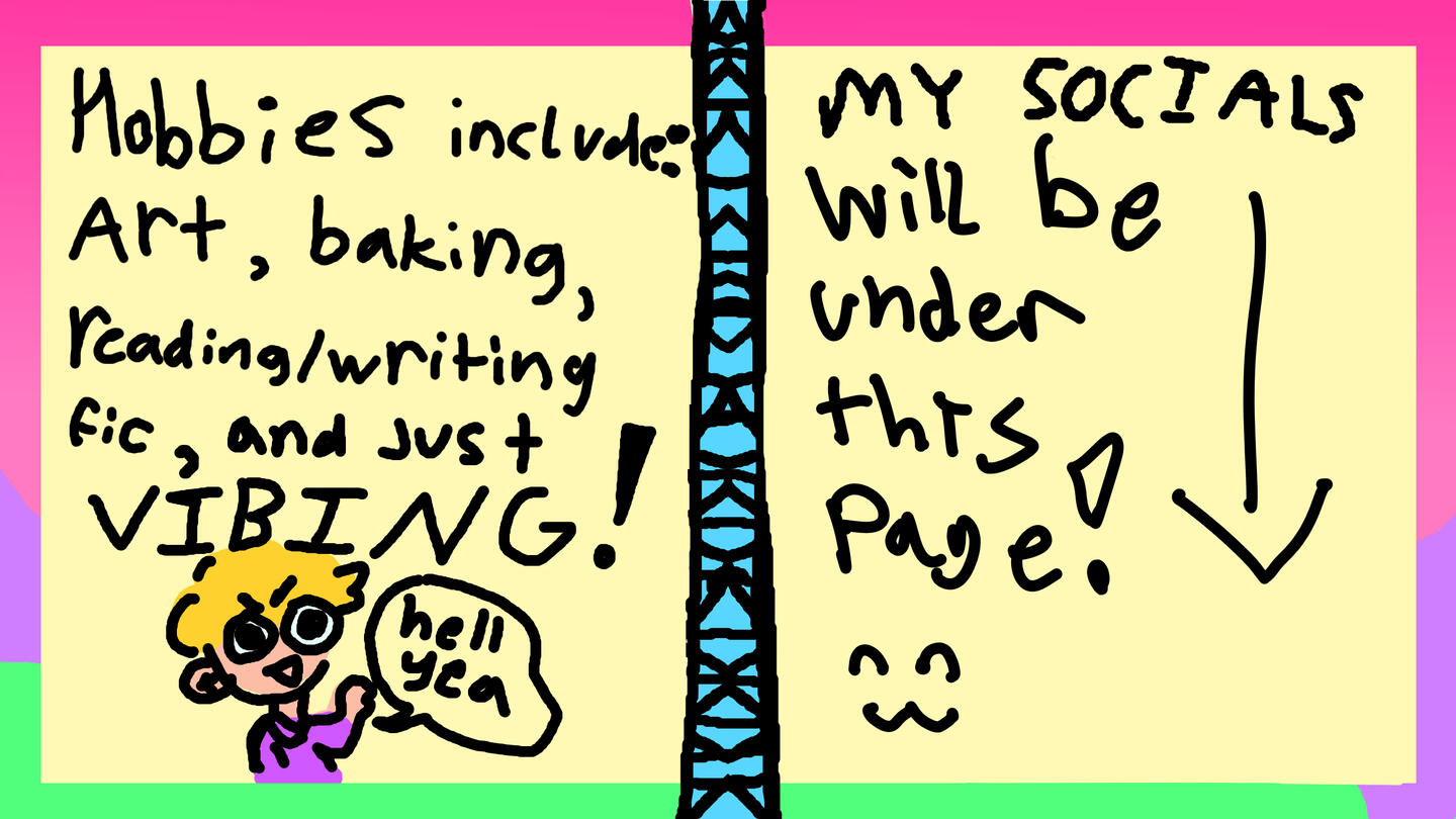 Hobbies include: Art, baking, reading/writing fic, and just VIBING! hell yea. My socials will be under this page!!!!