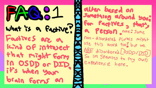 FAQ1: Q: What is a factive? A: factives are a kind of introject that might form in OSDD/DID. it's when your brain forms an alter based on smthn around you; for factives, that's a person. (some non-disordered (non-DID/OSDD) plurals might use this word too!)