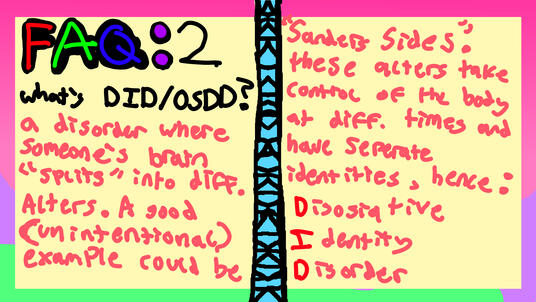 FAQ 2: Q: what's DID/OSDD? A: a disorder where someone's brain "splits" into diff. alters. a good (unintentional) example could be "Sanders Sides". These alters take control of the body at diff. times and have seperate identities, hence the acronym DID