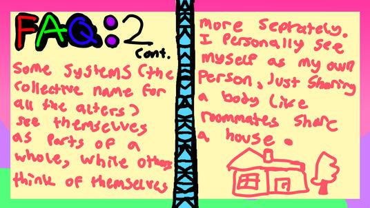 FAQ: 2 continued. Some systems (the collective name for all the alters) see themselves as parts of a whole, while others think of themselves more separately. I personally see myself as my own person, just sharing a body like roommates share a house.